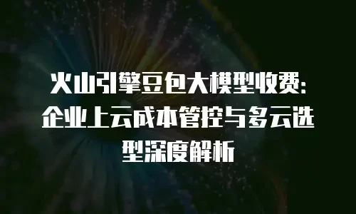 火山引擎豆包大模型收费：企业上云成本管控与多云选型深度解析