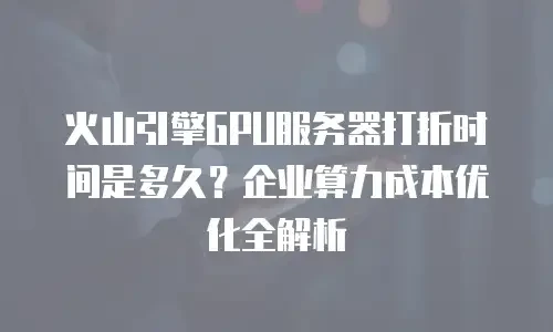 火山引擎GPU服务器打折时间是多久？企业算力成本优化全解析