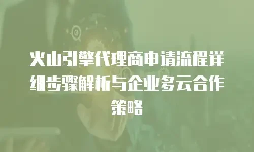 火山引擎代理商申请流程详细步骤解析与企业多云合作策略