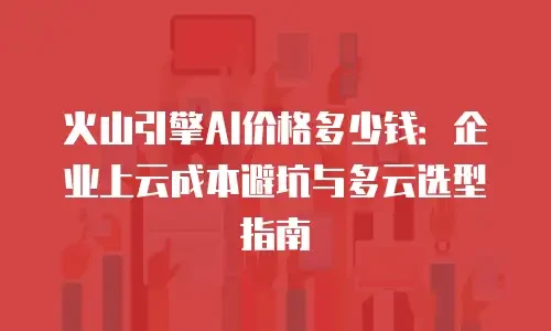 火山引擎AI价格多少钱：企业上云成本避坑与多云选型指南