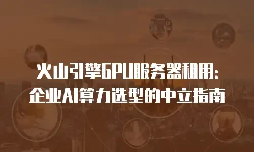 火山引擎GPU服务器租用：企业AI算力选型的中立指南