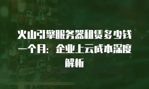 火山引擎服务器租赁多少钱一个月：企业上云成本深度解析