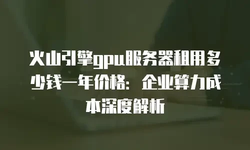 火山引擎gpu服务器租用多少钱一年价格：企业算力成本深度解析