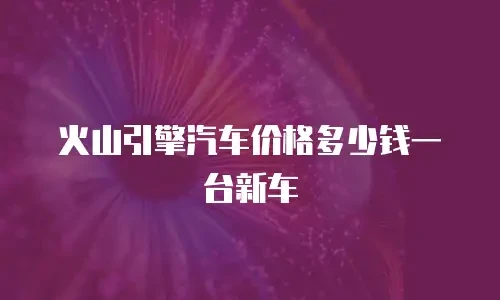 火山引擎汽车价格多少钱一台新车