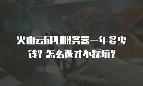 火山云GPU服务器一年多少钱？怎么选才不踩坑？