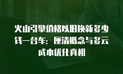 火山引擎价格以旧换新多少钱一台车：厘清概念与多云成本优化真相