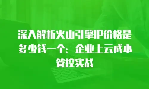 深入解析火山引擎IP价格是多少钱一个：企业上云成本管控实战