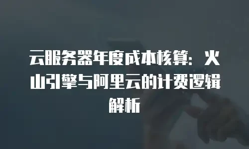 云服务器年度成本核算：火山引擎与阿里云的计费逻辑解析