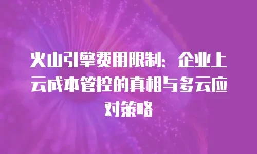 火山引擎费用限制：企业上云成本管控的真相与多云应对策略