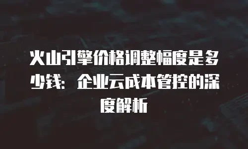 火山引擎价格调整幅度是多少钱：企业云成本管控的深度解析