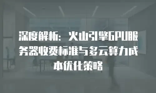 深度解析：火山引擎GPU服务器收费标准与多云算力成本优化策略