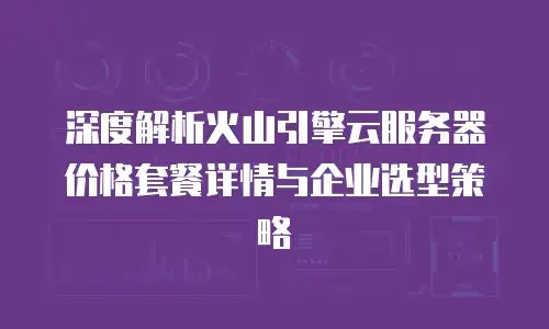 深度解析火山引擎云服务器价格套餐详情与企业选型策略