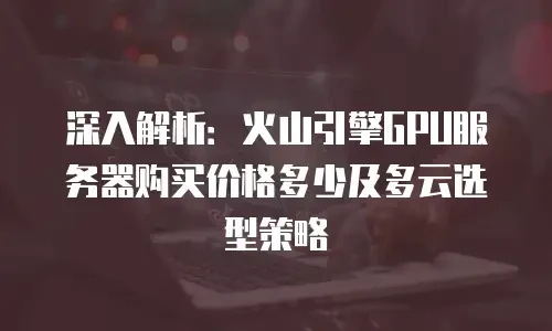 深入解析：火山引擎GPU服务器购买价格多少及多云选型策略