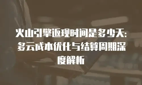 火山引擎返现时间是多少天：多云成本优化与结算周期深度解析