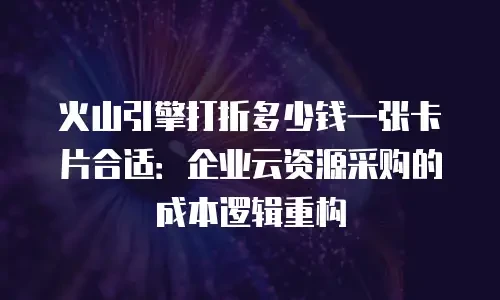 火山引擎打折多少钱一张卡片合适：企业云资源采购的成本逻辑重构