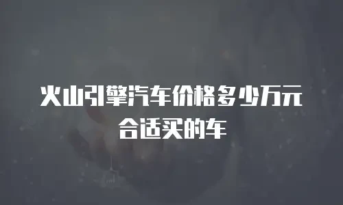 火山引擎汽车价格多少万元合适买的车