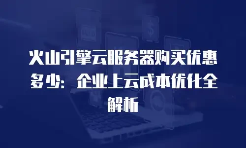 火山引擎云服务器购买优惠多少：企业上云成本优化全解析