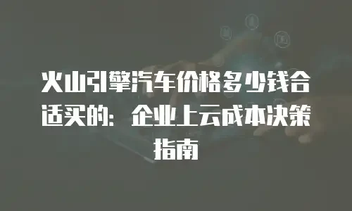 火山引擎汽车价格多少钱合适买的：企业上云成本决策指南