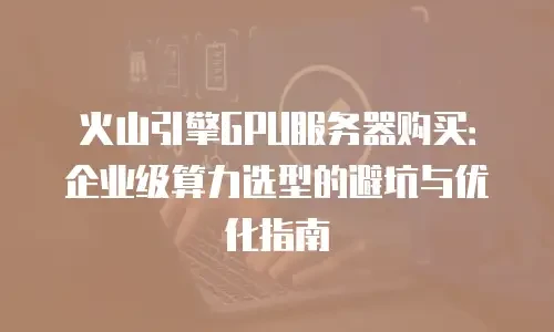 火山引擎GPU服务器购买：企业级算力选型的避坑与优化指南