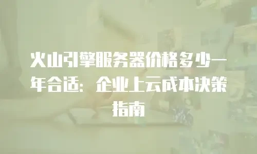 火山引擎服务器价格多少一年合适：企业上云成本决策指南