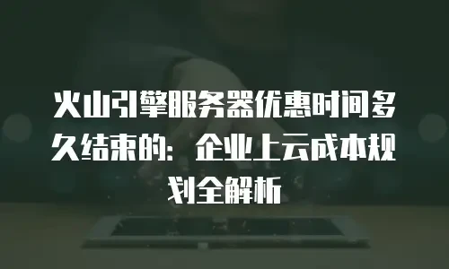 火山引擎服务器优惠时间多久结束的：企业上云成本规划全解析