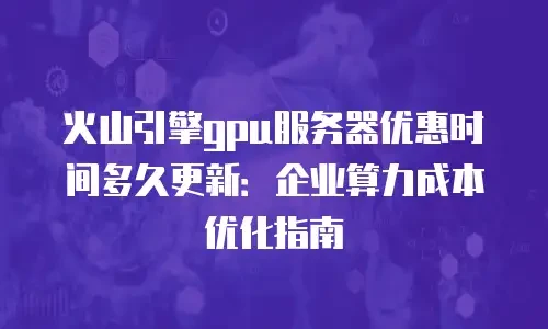 火山引擎gpu服务器优惠时间多久更新：企业算力成本优化指南