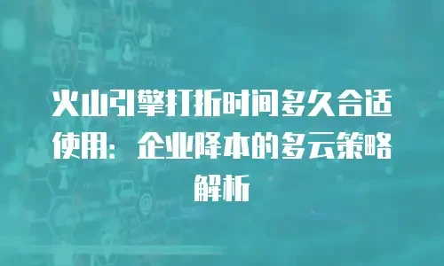 火山引擎打折时间多久合适使用：企业降本的多云策略解析