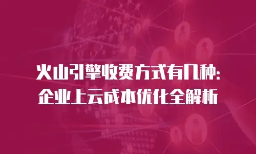 火山引擎收费方式有几种：企业上云成本优化全解析