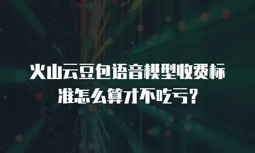 火山云豆包语音模型收费标准怎么算才不吃亏？
