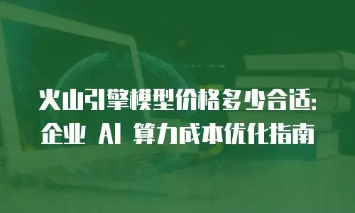 火山引擎模型价格多少合适：企业 AI 算力成本优化指南