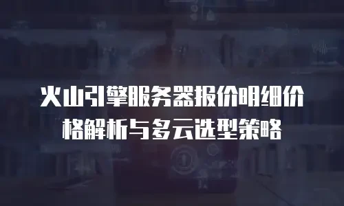 火山引擎服务器报价明细价格解析与多云选型策略