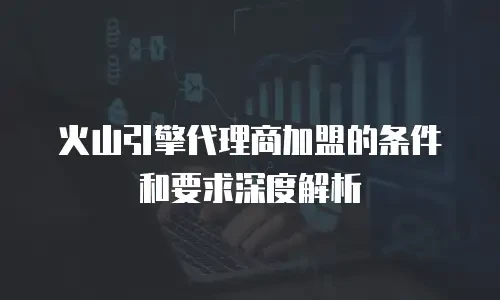 火山引擎代理商加盟的条件和要求深度解析