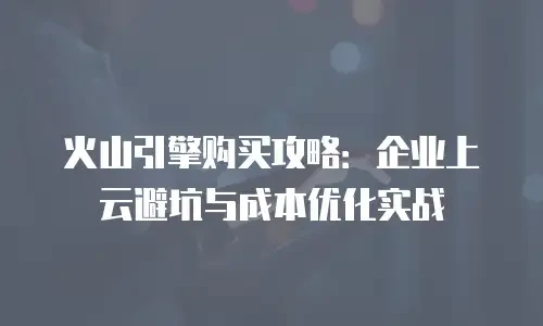 火山引擎购买攻略：企业上云避坑与成本优化实战