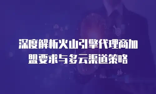 深度解析火山引擎代理商加盟要求与多云渠道策略