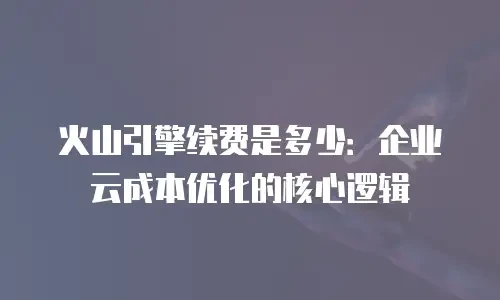 火山引擎续费是多少：企业云成本优化的核心逻辑