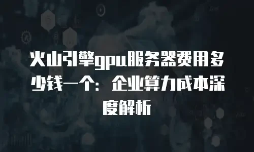 火山引擎gpu服务器费用多少钱一个：企业算力成本深度解析