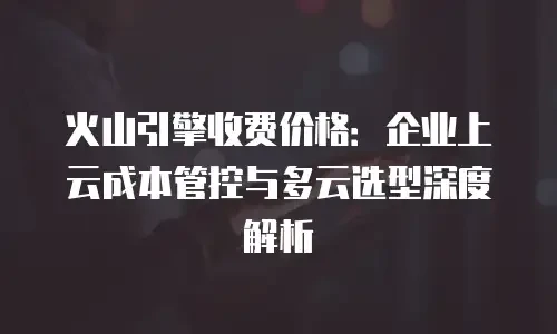 火山引擎收费价格：企业上云成本管控与多云选型深度解析