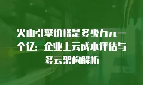 火山引擎价格是多少万元一个亿：企业上云成本评估与多云架构解析
