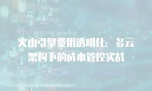 火山引擎费用透明化：多云架构下的成本管控实战