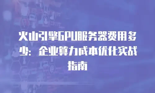 火山引擎GPU服务器费用多少：企业算力成本优化实战指南