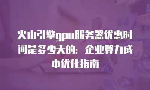 火山引擎gpu服务器优惠时间是多少天的：企业算力成本优化指南