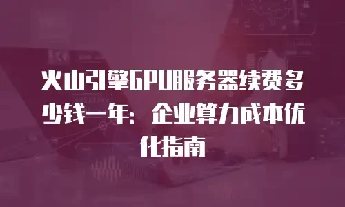 火山引擎gpu服务器续费多少钱一年：企业算力成本优化指南