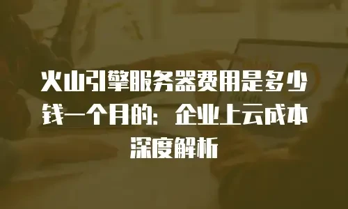 火山引擎服务器费用是多少钱一个月的：企业上云成本深度解析