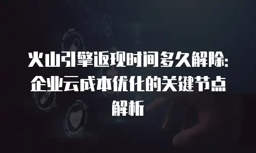 火山引擎返现时间多久解除：企业云成本优化的关键节点解析