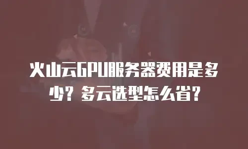 火山云GPU服务器费用是多少？多云选型怎么省？