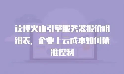 读懂火山引擎服务器报价明细表，企业上云成本如何精准控制