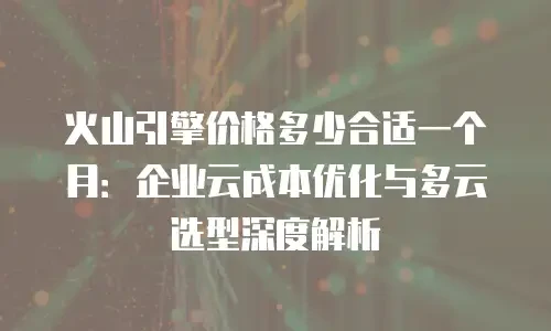火山引擎价格多少合适一个月：企业云成本优化与多云选型深度解析
