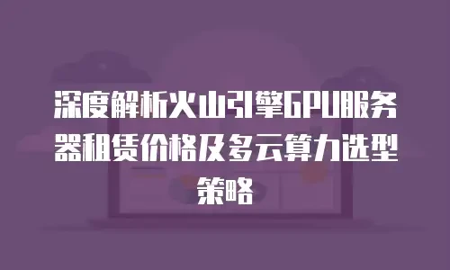 深度解析火山引擎GPU服务器租赁价格及多云算力选型策略