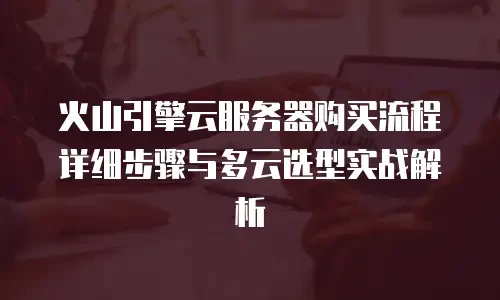 火山引擎云服务器购买流程详细步骤与多云选型实战解析