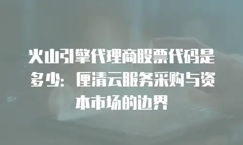 火山引擎代理商股票代码是多少：厘清云服务采购与资本市场的边界